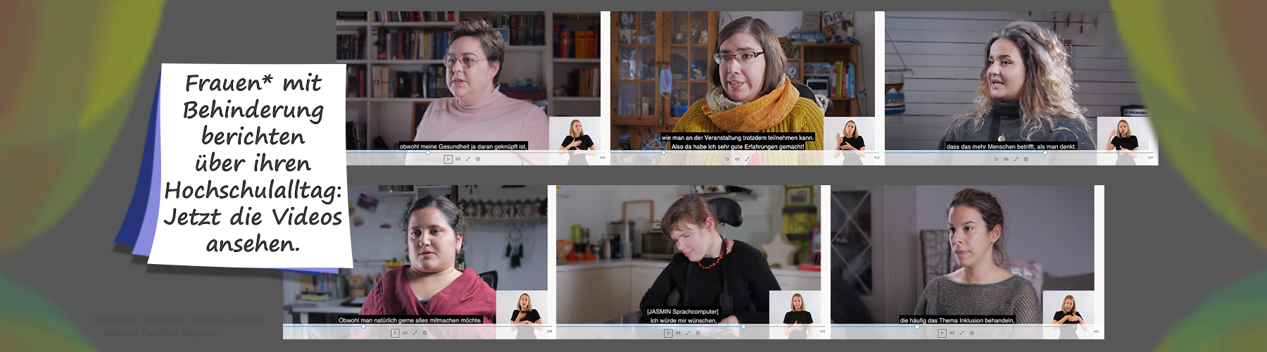 Alternativtext: Dieses Headerbild zeigt eine Fotocollage mit sechs Frauen, die in einem Videoplayer sind. Auf einer Schrifttafel steht: Frauen mit Behinderung berchten über ihren Hochschulalltag: Jetzt die Videos ansehen.